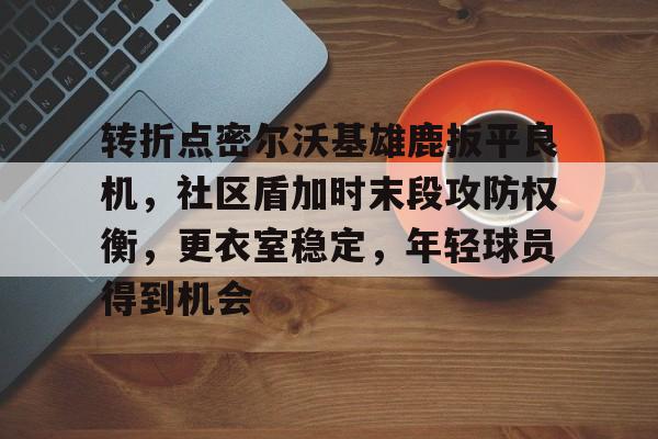 开云体育登录入口-转折点密尔沃基雄鹿扳平良机，社区盾加时末段攻防权衡，更衣室稳定，年轻球员得到机会的简单介绍
