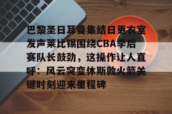 包含巴黎圣日耳曼集结日更衣室发声莱比锡围绕CBA季后赛队长鼓劲，这操作让人直呼：风云突变休斯敦火箭关键时刻迎来里程碑的词条